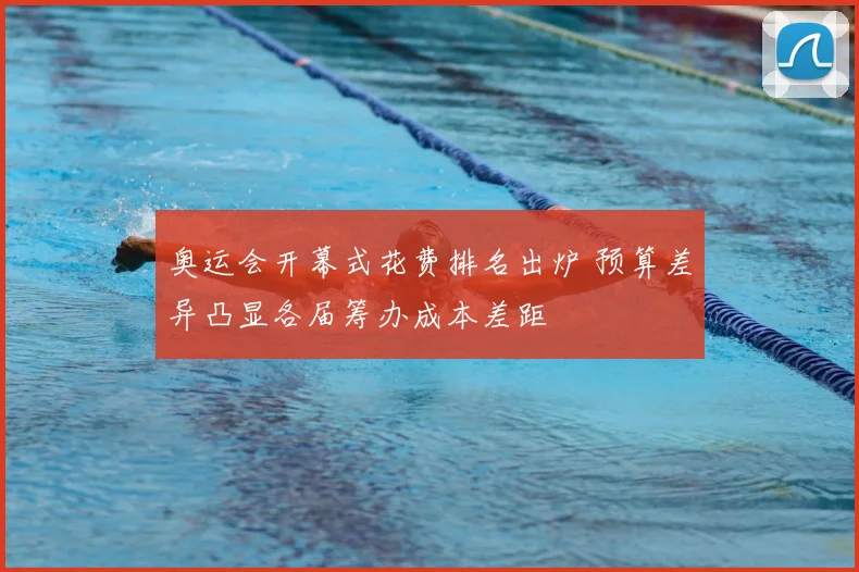 奥运会开幕式花费排名出炉 预算差异凸显各届筹办成本差距