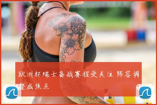 欧洲杯瑞士备战赛程受关注 阵容调整成焦点