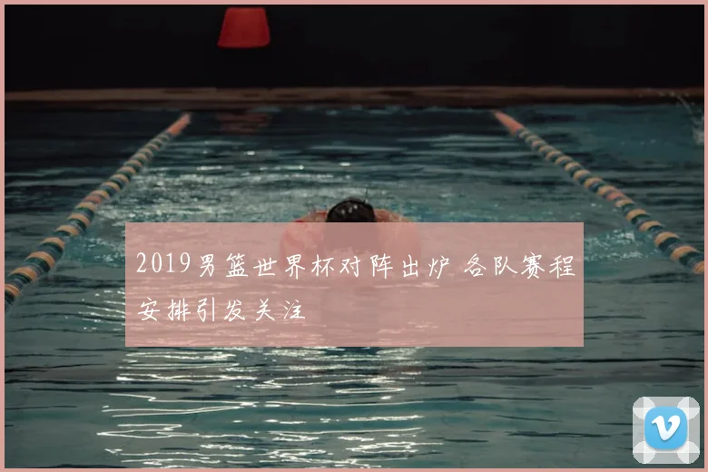 2019男篮世界杯对阵出炉 各队赛程安排引发关注